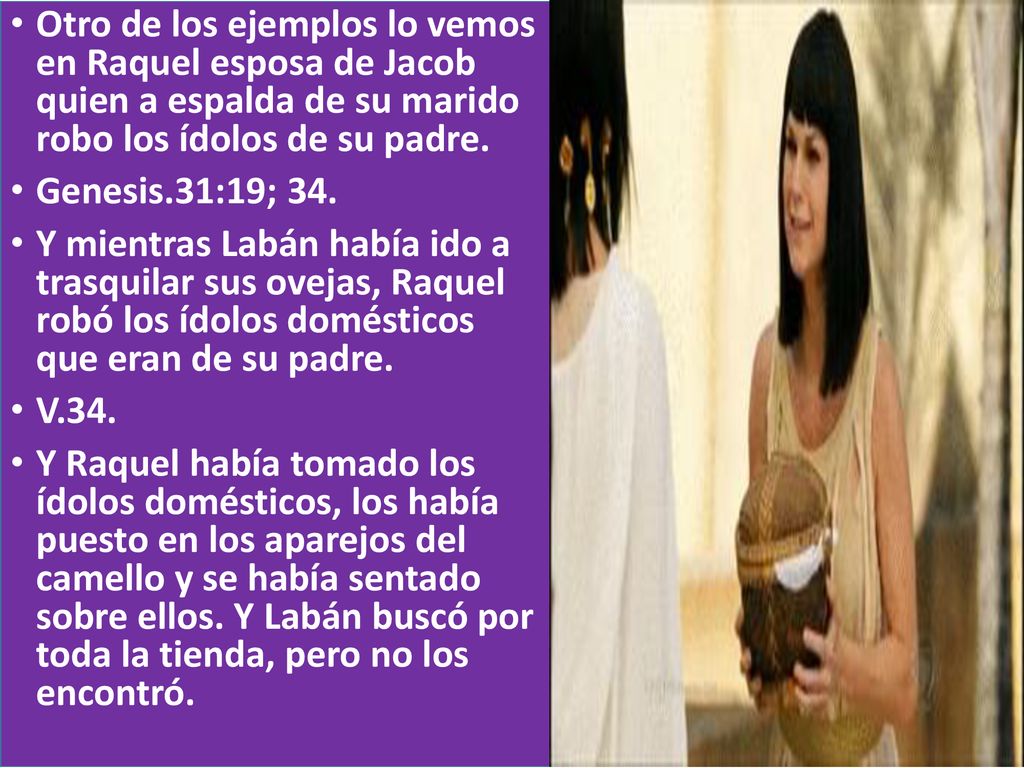 Otro de los ejemplos lo vemos en Raquel esposa de Jacob quien a espalda de su marido robo los ídolos de su padre.