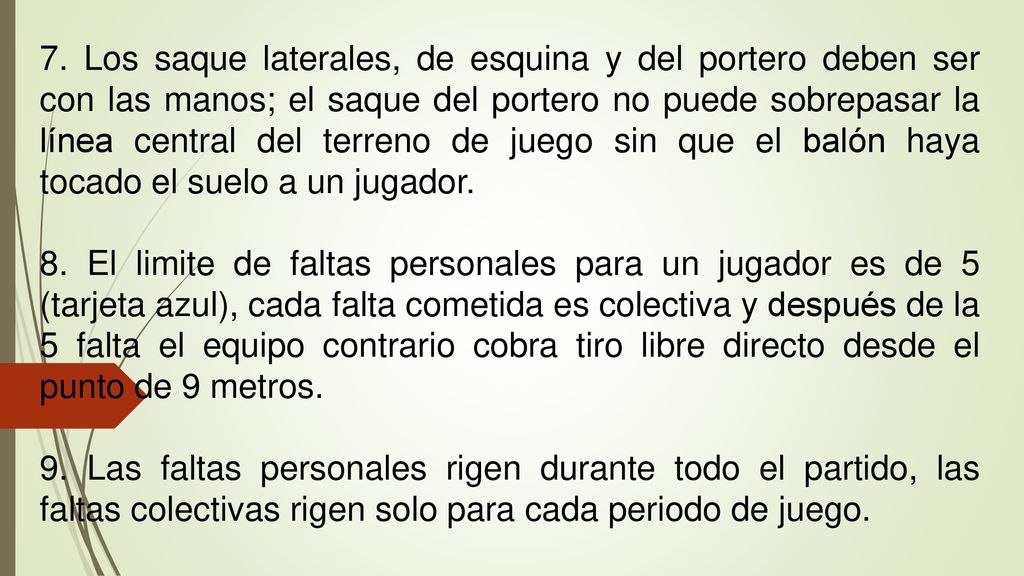 7. Los saque laterales, de esquina y del portero deben ser con las manos; el saque del portero no puede sobrepasar la línea central del terreno de juego sin que el balón haya tocado el suelo a un jugador.