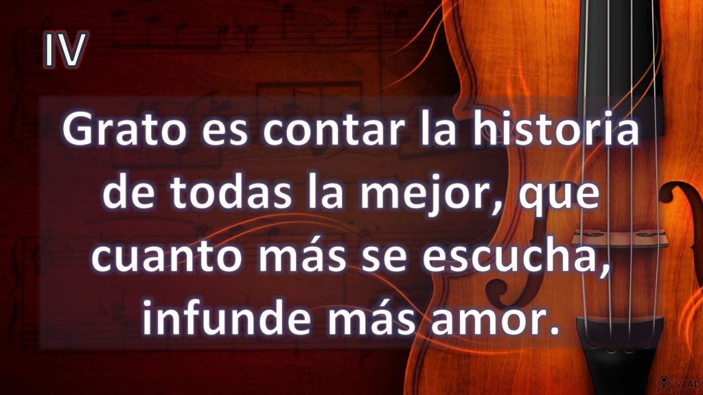 IV Grato es contar la historia de todas la mejor, que cuanto más se escucha, infunde más amor.