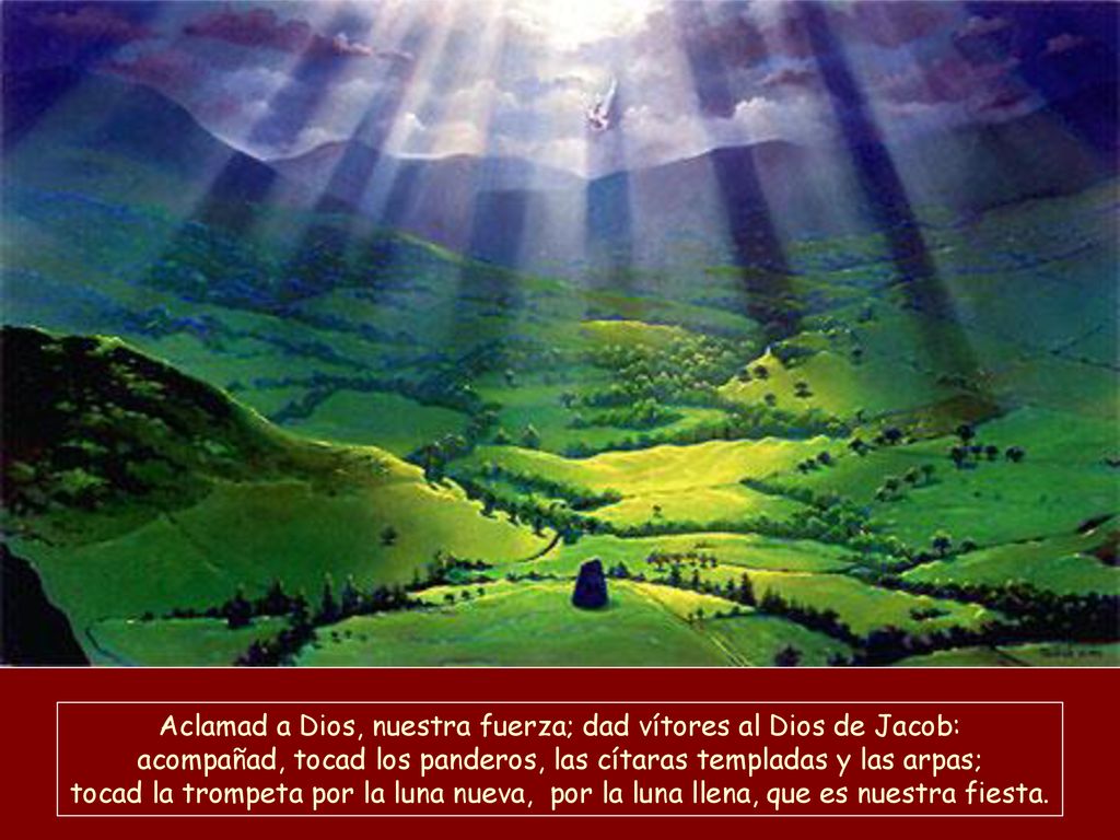 Aclamad a Dios, nuestra fuerza; dad vítores al Dios de Jacob: acompañad, tocad los panderos, las cítaras templadas y las arpas; tocad la trompeta por la luna nueva, por la luna llena, que es nuestra fiesta.