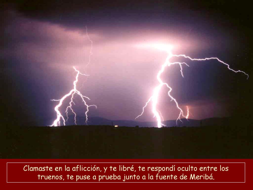 Clamaste en la aflicción, y te libré, te respondí oculto entre los truenos, te puse a prueba junto a la fuente de Meribá.