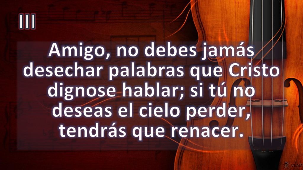 III Amigo, no debes jamás desechar palabras que Cristo dignose hablar; si tú no deseas el cielo perder, tendrás que renacer.