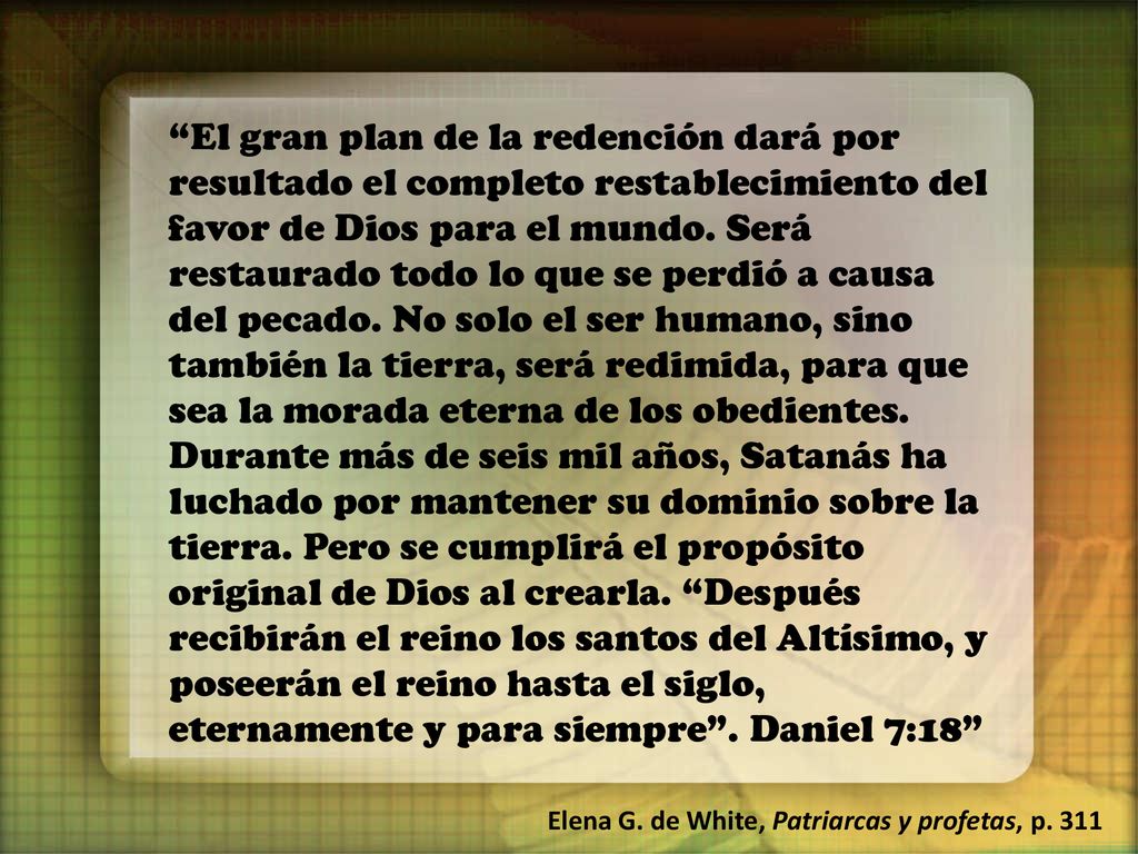 El gran plan de la redención dará por resultado el completo restablecimiento del favor de Dios para el mundo. Será restaurado todo lo que se perdió a causa del pecado. No solo el ser humano, sino también la tierra, será redimida, para que sea la morada eterna de los obedientes. Durante más de seis mil años, Satanás ha luchado por mantener su dominio sobre la tierra. Pero se cumplirá el propósito original de Dios al crearla. Después recibirán el reino los santos del Altísimo, y poseerán el reino hasta el siglo, eternamente y para siempre . Daniel 7:18