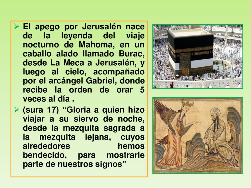 El apego por Jerusalén nace de la leyenda del viaje nocturno de Mahoma, en un caballo alado llamado Burac, desde La Meca a Jerusalén, y luego al cielo, acompañado por el arcángel Gabriel, donde recibe la orden de orar 5 veces al día .