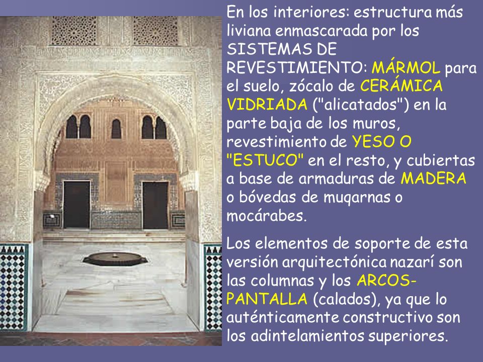En los interiores: estructura más liviana enmascarada por los SISTEMAS DE REVESTIMIENTO: MÁRMOL para el suelo, zócalo de CERÁMICA VIDRIADA ( alicatados ) en la parte baja de los muros, revestimiento de YESO O ESTUCO en el resto, y cubiertas a base de armaduras de MADERA o bóvedas de muqarnas o mocárabes.