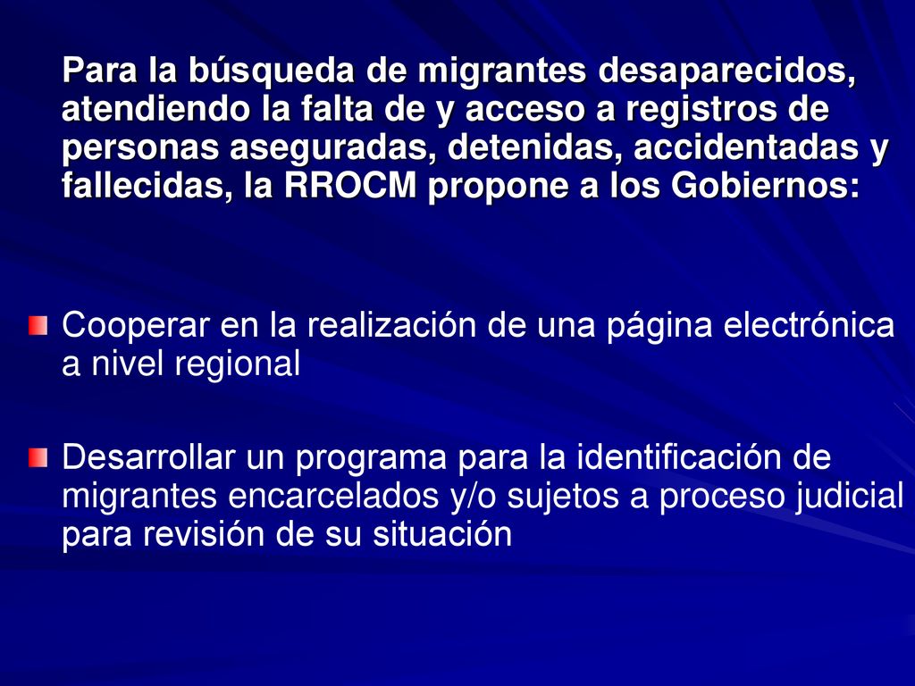 Para la búsqueda de migrantes desaparecidos, atendiendo la falta de y acceso a registros de personas aseguradas, detenidas, accidentadas y fallecidas, la RROCM propone a los Gobiernos: