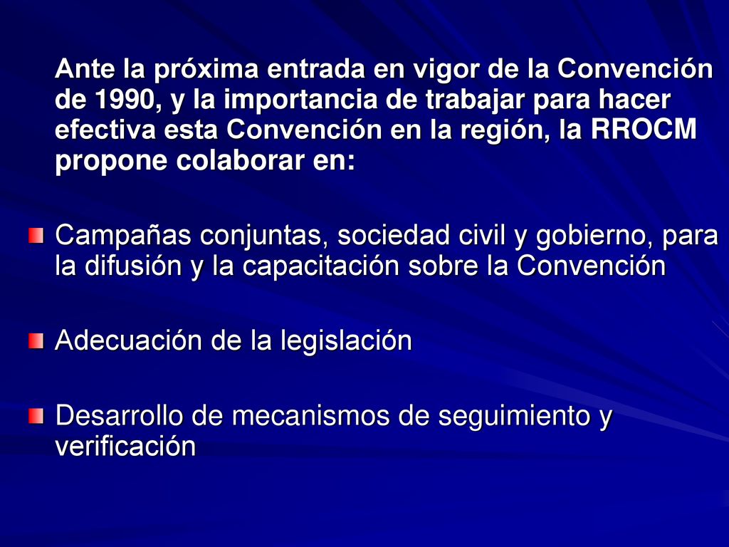 Ante la próxima entrada en vigor de la Convención de 1990, y la importancia de trabajar para hacer efectiva esta Convención en la región, la RROCM propone colaborar en: