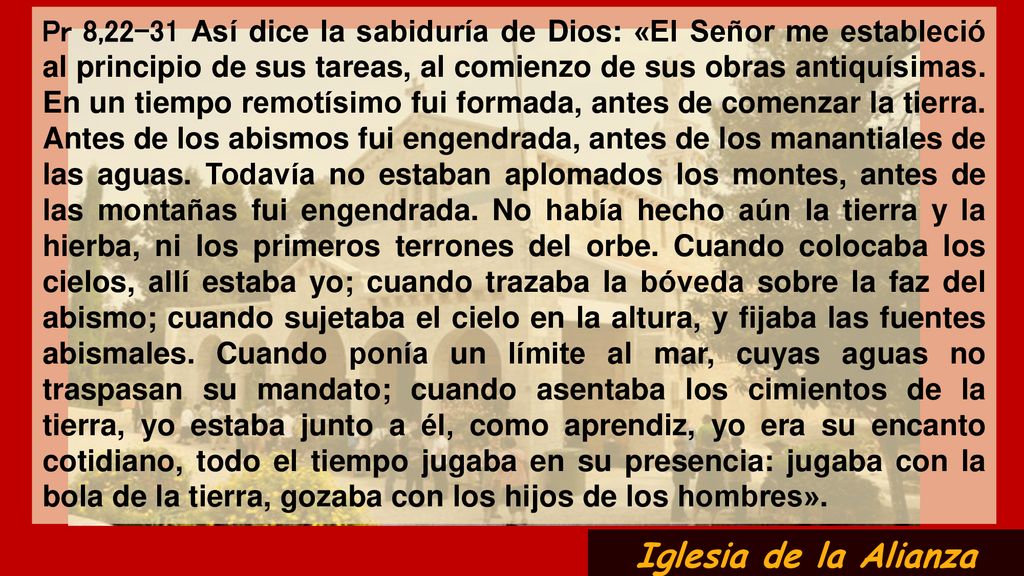 Pr 8,22-31 Así dice la sabiduría de Dios: «El Señor me estableció al principio de sus tareas, al comienzo de sus obras antiquísimas. En un tiempo remotísimo fui formada, antes de comenzar la tierra. Antes de los abismos fui engendrada, antes de los manantiales de las aguas. Todavía no estaban aplomados los montes, antes de las montañas fui engendrada. No había hecho aún la tierra y la hierba, ni los primeros terrones del orbe. Cuando colocaba los cielos, allí estaba yo; cuando trazaba la bóveda sobre la faz del abismo; cuando sujetaba el cielo en la altura, y fijaba las fuentes abismales. Cuando ponía un límite al mar, cuyas aguas no traspasan su mandato; cuando asentaba los cimientos de la tierra, yo estaba junto a él, como aprendiz, yo era su encanto cotidiano, todo el tiempo jugaba en su presencia: jugaba con la bola de la tierra, gozaba con los hijos de los hombres».