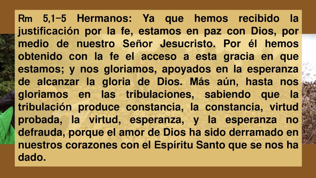 Rm 5,1-5 Hermanos: Ya que hemos recibido la justificación por la fe, estamos en paz con Dios, por medio de nuestro Señor Jesucristo.