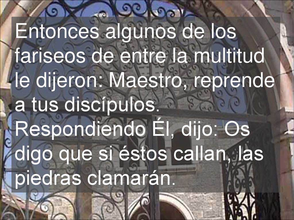 Entonces algunos de los fariseos de entre la multitud le dijeron: Maestro, reprende a tus discípulos.