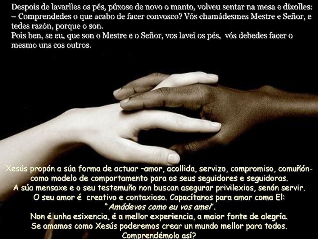 Despois de lavarlles os pés, púxose de novo o manto, volveu sentar na mesa e díxolles: – Comprendedes o que acabo de facer convosco Vós chamádesmes Mestre e Señor, e tedes razón, porque o son. Pois ben, se eu, que son o Mestre e o Señor, vos lavei os pés, vós debedes facer o mesmo uns cos outros.