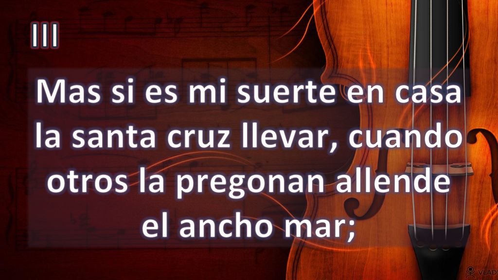 III Mas si es mi suerte en casa la santa cruz llevar, cuando otros la pregonan allende el ancho mar;