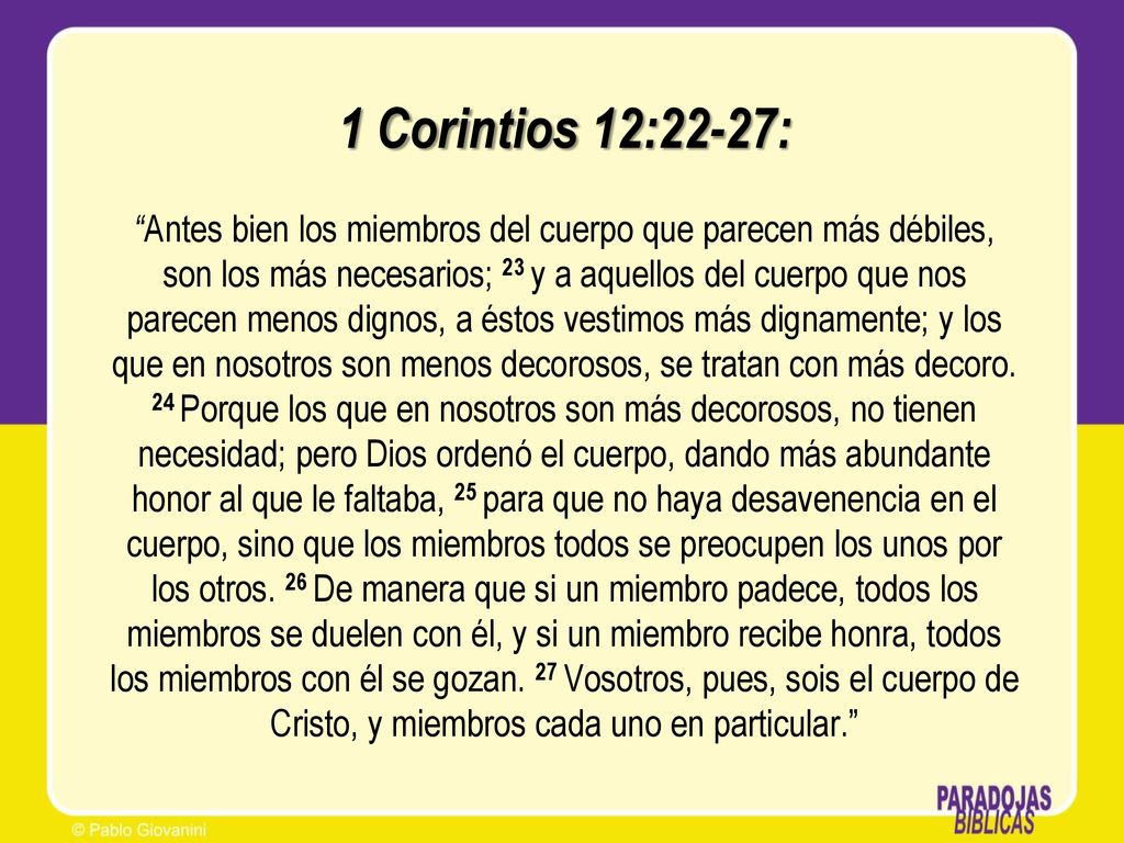 1 Corintios 12:22-27: Antes bien los miembros del cuerpo que parecen más débiles, son los más necesarios; 23 y a aquellos del cuerpo que nos parecen menos dignos, a éstos vestimos más dignamente; y los que en nosotros son menos decorosos, se tratan con más decoro.