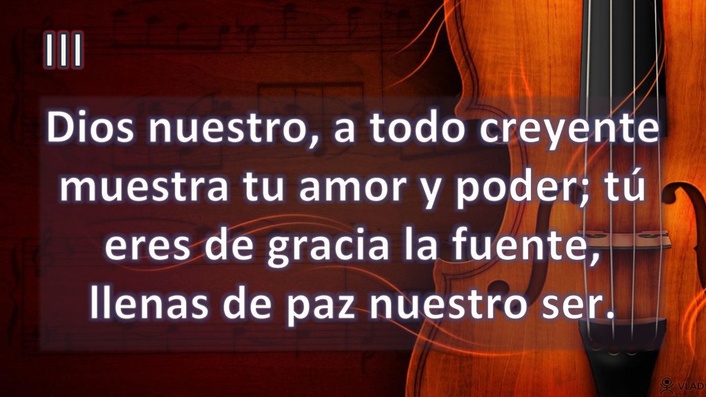 III Dios nuestro, a todo creyente muestra tu amor y poder; tú eres de gracia la fuente, llenas de paz nuestro ser.