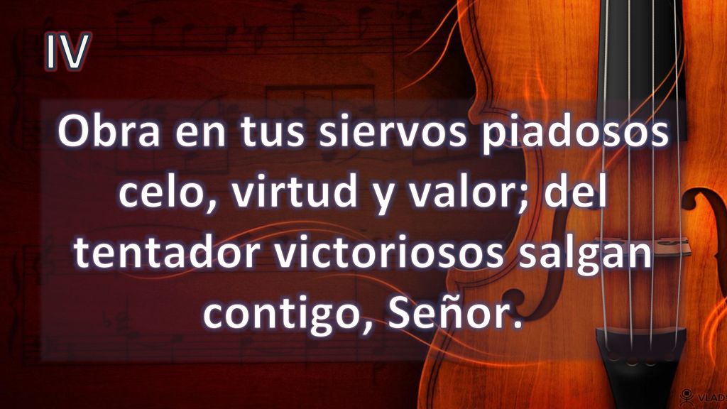 IV Obra en tus siervos piadosos celo, virtud y valor; del tentador victoriosos salgan contigo, Señor.