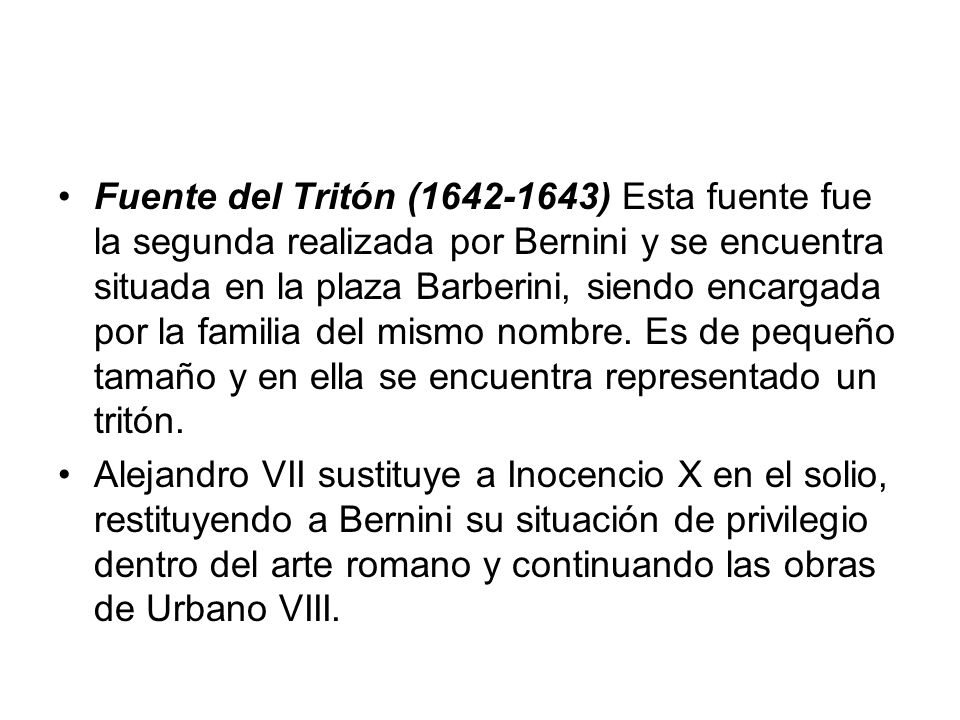 Fuente del Tritón ( ) Esta fuente fue la segunda realizada por Bernini y se encuentra situada en la plaza Barberini, siendo encargada por la familia del mismo nombre. Es de pequeño tamaño y en ella se encuentra representado un tritón.