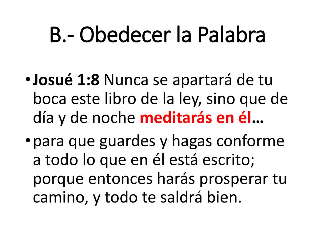 B.- Obedecer la Palabra Josué 1:8 Nunca se apartará de tu boca este libro de la ley, sino que de día y de noche meditarás en él…