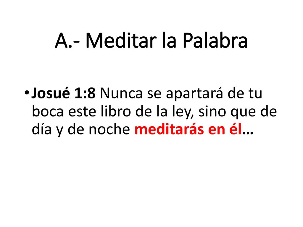 A.- Meditar la Palabra Josué 1:8 Nunca se apartará de tu boca este libro de la ley, sino que de día y de noche meditarás en él…