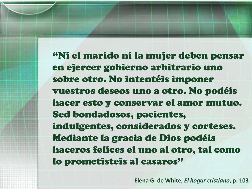 Ni el marido ni la mujer deben pensar en ejercer gobierno arbitrario uno sobre otro. No intentéis imponer vuestros deseos uno a otro. No podéis hacer esto y conservar el amor mutuo. Sed bondadosos, pacientes, indulgentes, considerados y corteses. Mediante la gracia de Dios podéis haceros felices el uno al otro, tal como lo prometisteis al casaros