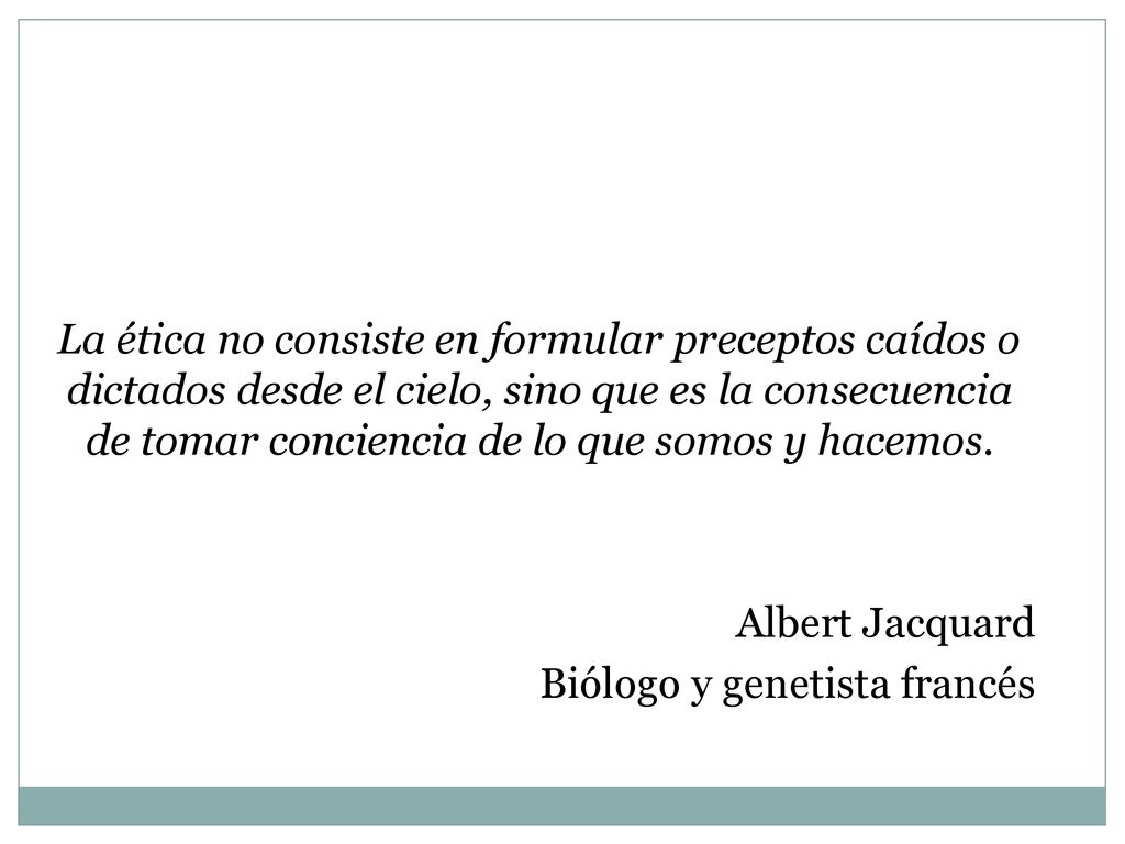 La ética no consiste en formular preceptos caídos o dictados desde el cielo, sino que es la consecuencia de tomar conciencia de lo que somos y hacemos.