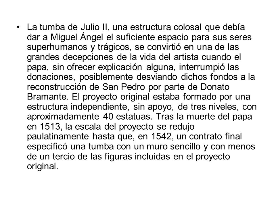 La tumba de Julio II, una estructura colosal que debía dar a Miguel Ángel el suficiente espacio para sus seres superhumanos y trágicos, se convirtió en una de las grandes decepciones de la vida del artista cuando el papa, sin ofrecer explicación alguna, interrumpió las donaciones, posiblemente desviando dichos fondos a la reconstrucción de San Pedro por parte de Donato Bramante.