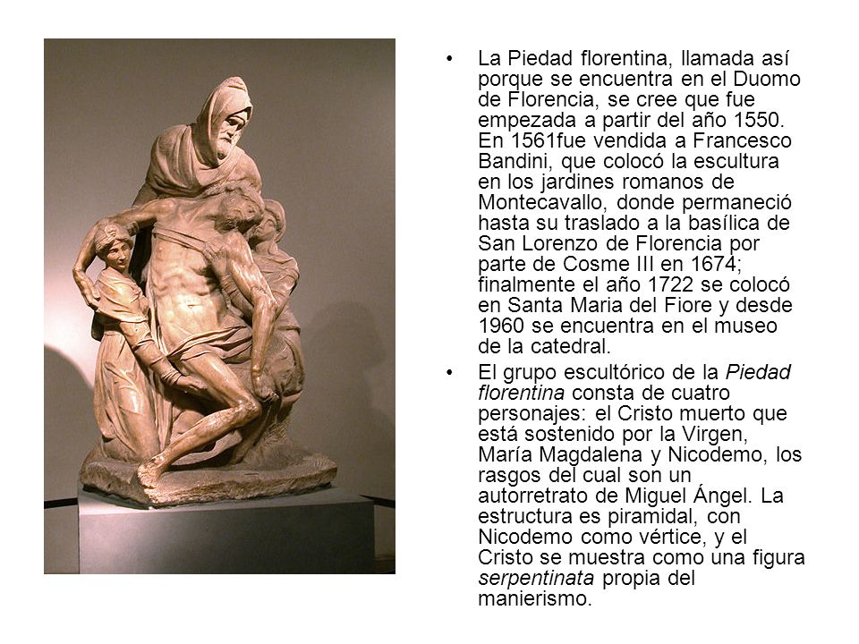 La Piedad florentina, llamada así porque se encuentra en el Duomo de Florencia, se cree que fue empezada a partir del año En 1561fue vendida a Francesco Bandini, que colocó la escultura en los jardines romanos de Montecavallo, donde permaneció hasta su traslado a la basílica de San Lorenzo de Florencia por parte de Cosme III en 1674; finalmente el año 1722 se colocó en Santa Maria del Fiore y desde 1960 se encuentra en el museo de la catedral.