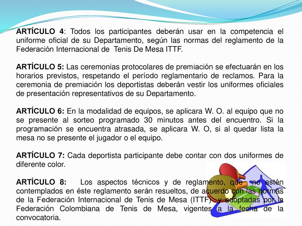 ARTÍCULO 4: Todos los participantes deberán usar en la competencia el uniforme oficial de su Departamento, según las normas del reglamento de la Federación Internacional de Tenis De Mesa ITTF.
