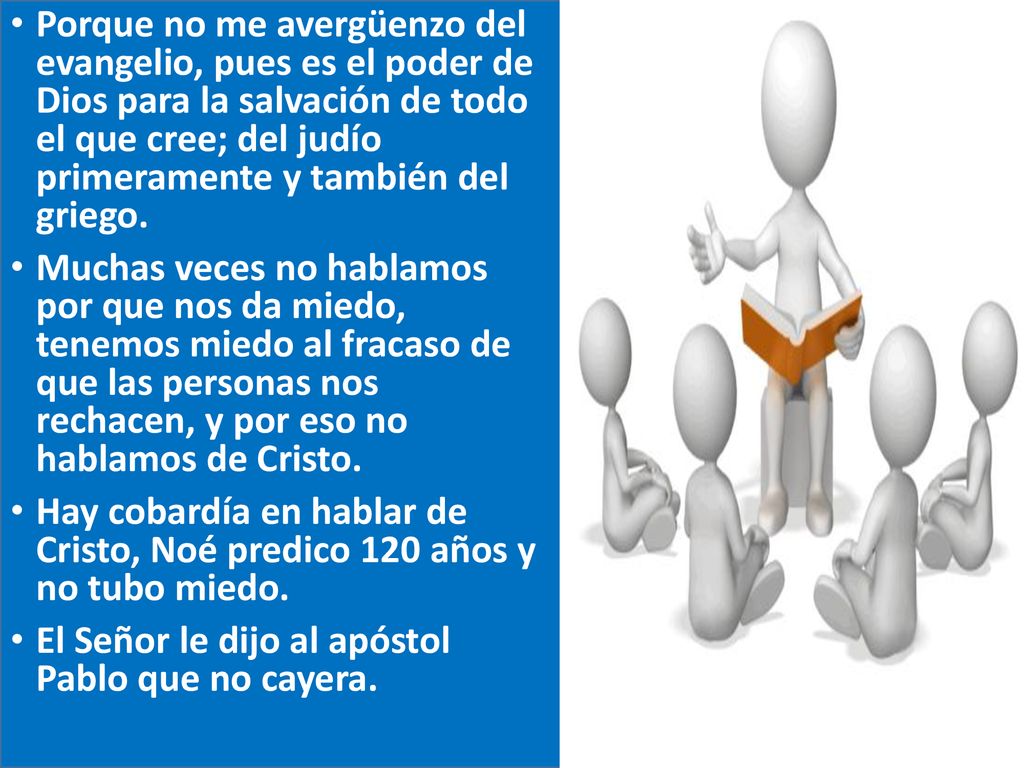Porque no me avergüenzo del evangelio, pues es el poder de Dios para la salvación de todo el que cree; del judío primeramente y también del griego.