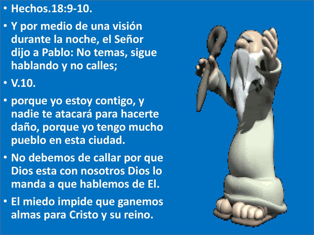Hechos.18:9-10. Y por medio de una visión durante la noche, el Señor dijo a Pablo: No temas, sigue hablando y no calles;
