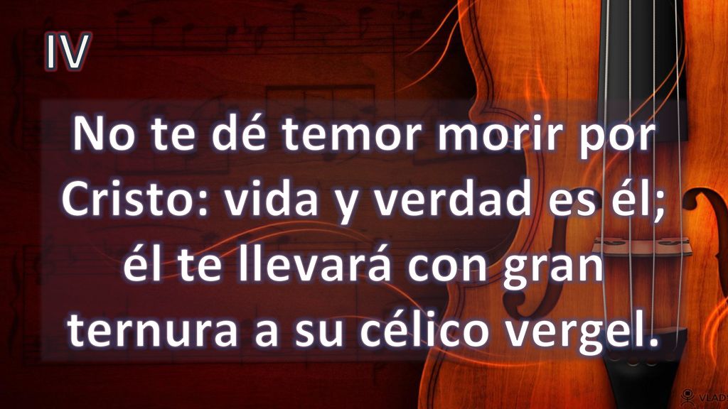IV No te dé temor morir por Cristo: vida y verdad es él; él te llevará con gran ternura a su célico vergel.