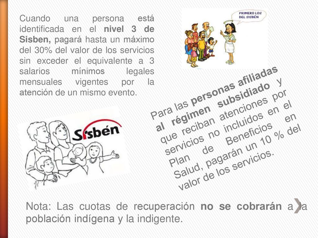 Cuando una persona está identificada en el nivel 3 de Sisben, pagará hasta un máximo del 30% del valor de los servicios sin exceder el equivalente a 3 salarios mínimos legales mensuales vigentes por la atención de un mismo evento.