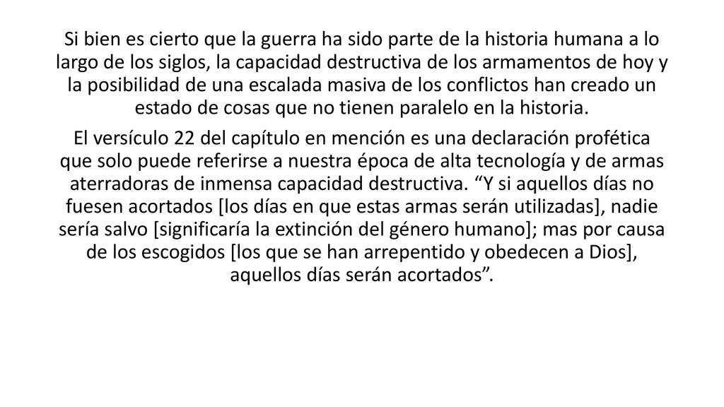 Si bien es cierto que la guerra ha sido parte de la historia humana a lo largo de los siglos, la capacidad destructiva de los armamentos de hoy y la posibilidad de una escalada masiva de los conflictos han creado un estado de cosas que no tienen paralelo en la historia.