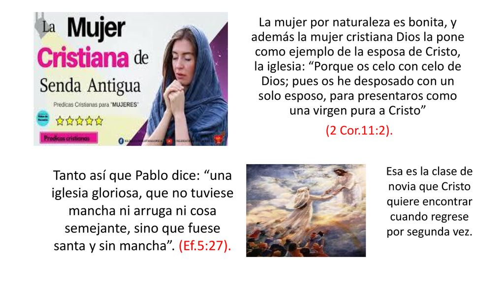 La mujer por naturaleza es bonita, y además la mujer cristiana Dios la pone como ejemplo de la esposa de Cristo, la iglesia: Porque os celo con celo de Dios; pues os he desposado con un solo esposo, para presentaros como una virgen pura a Cristo (2 Cor.11:2).