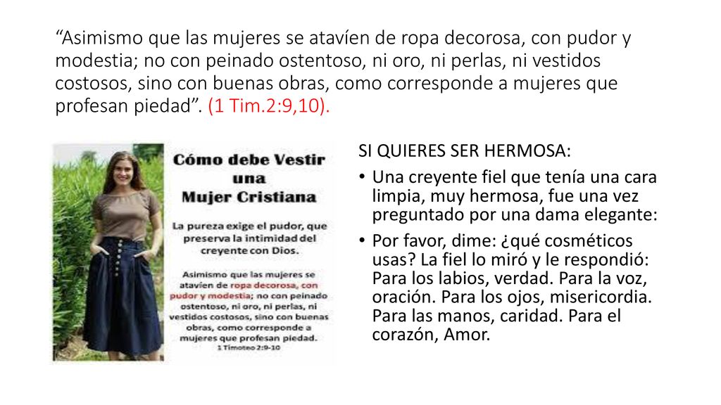 Asimismo que las mujeres se atavíen de ropa decorosa, con pudor y modestia; no con peinado ostentoso, ni oro, ni perlas, ni vestidos costosos, sino con buenas obras, como corresponde a mujeres que profesan piedad . (1 Tim.2:9,10).