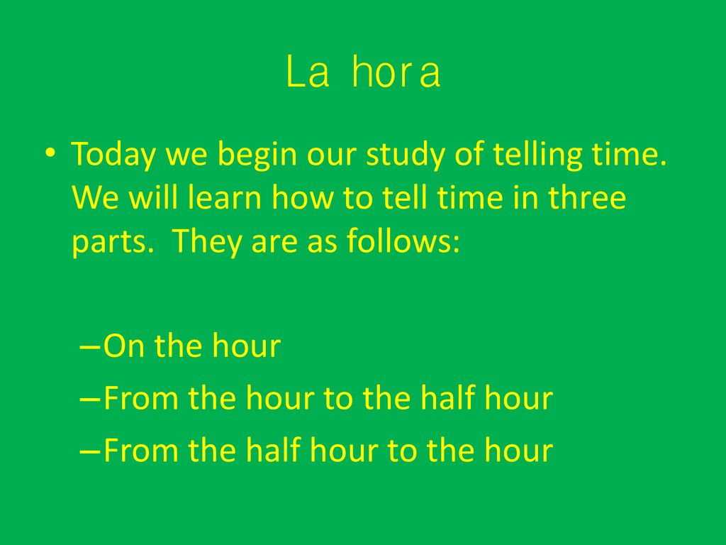 La hora Today we begin our study of telling time. We will learn how to tell time in three parts. They are as follows: