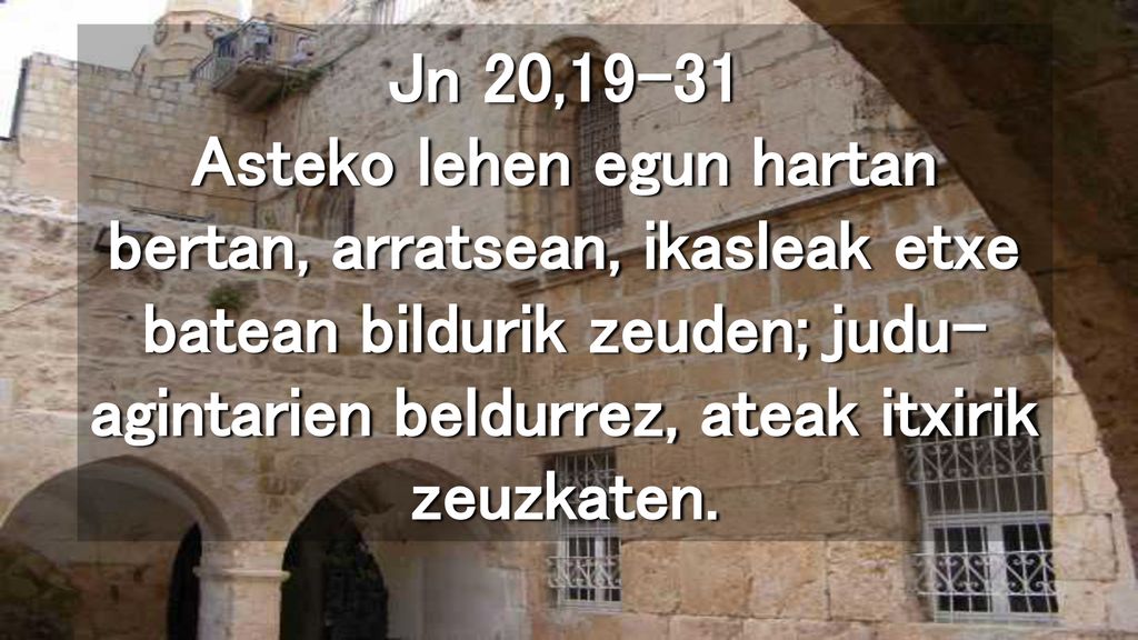 Jn 20,19-31 Asteko lehen egun hartan bertan, arratsean, ikasleak etxe batean bildurik zeuden; judu-agintarien beldurrez, ateak itxirik zeuzkaten.