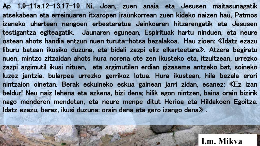 Ap 1,9-11a Ni, Joan, zuen anaia eta Jesusen maitasunagatik atsekabean eta erreinuaren itxaropen iraunkorrean zuen kideko naizen hau, Patmos izeneko uhartean nengoen erbesteratua Jainkoaren hitzarengatik eta Jesusen testigantza egiteagatik. Jaunaren egunean, Espirituak hartu ninduen, eta neure ostean ahots handia entzun nuen turuta-hotsa bezalakoa. Hau zioen: «Idatz ezazu liburu batean ikusiko duzuna, eta bidali zazpi eliz elkarteetara». Atzera begiratu nuen, mintzo zitzaidan ahots hura norena ote zen ikusteko eta, itzultzean, urrezko zazpi argimutil ikusi nituen, eta argimutilen erdian gizaseme antzeko bat, soineko luzez jantzia, bularpea urrezko gerrikoz lotua. Hura ikustean, hila bezala erori nintzaion oinetan. Berak eskuineko eskua gainean jarri zidan, esanez: «Ez izan beldur! Neu naiz lehena eta azkena, bizi dena; hilik egon nintzen, baina orain bizirik nago menderen mendetan, eta neure menpe ditut Herioa eta Hildakoen Egoitza. Idatz ezazu, beraz, ikusi duzuna: orain dena eta gero izango dena» .
