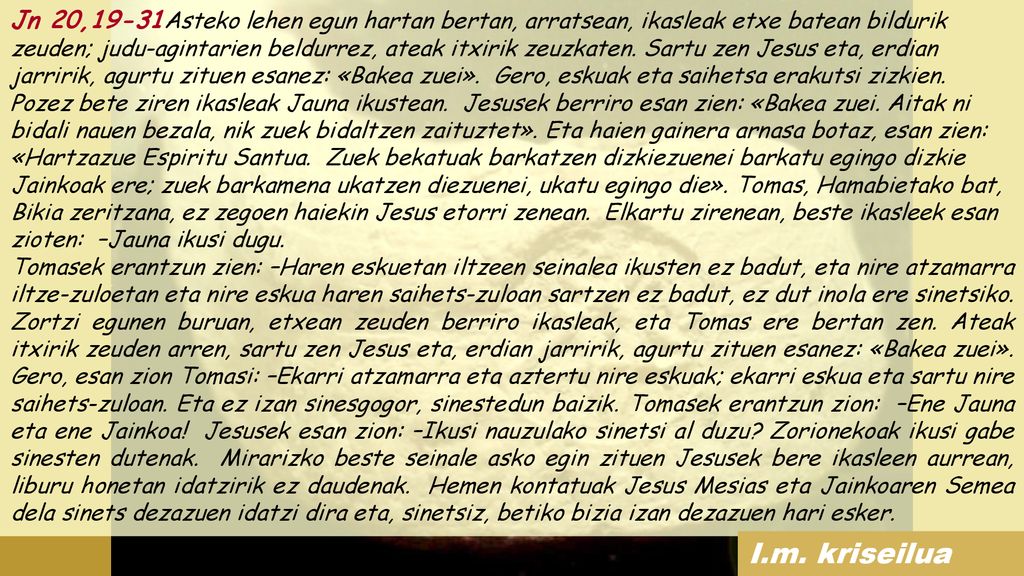 Jn 20,19-31Asteko lehen egun hartan bertan, arratsean, ikasleak etxe batean bildurik zeuden; judu-agintarien beldurrez, ateak itxirik zeuzkaten. Sartu zen Jesus eta, erdian jarririk, agurtu zituen esanez: «Bakea zuei». Gero, eskuak eta saihetsa erakutsi zizkien. Pozez bete ziren ikasleak Jauna ikustean. Jesusek berriro esan zien: «Bakea zuei. Aitak ni bidali nauen bezala, nik zuek bidaltzen zaituztet». Eta haien gainera arnasa botaz, esan zien: «Hartzazue Espiritu Santua. Zuek bekatuak barkatzen dizkiezuenei barkatu egingo dizkie Jainkoak ere; zuek barkamena ukatzen diezuenei, ukatu egingo die». Tomas, Hamabietako bat, Bikia zeritzana, ez zegoen haiekin Jesus etorri zenean. Elkartu zirenean, beste ikasleek esan zioten: –Jauna ikusi dugu.