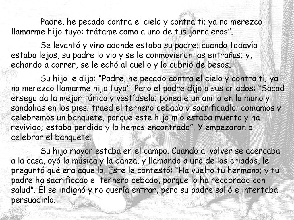 Padre, he pecado contra el cielo y contra ti; ya no merezco llamarme hijo tuyo: trátame como a uno de tus jornaleros .