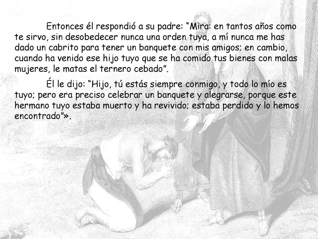 Entonces él respondió a su padre: Mira: en tantos años como te sirvo, sin desobedecer nunca una orden tuya, a mí nunca me has dado un cabrito para tener un banquete con mis amigos; en cambio, cuando ha venido ese hijo tuyo que se ha comido tus bienes con malas mujeres, le matas el ternero cebado .