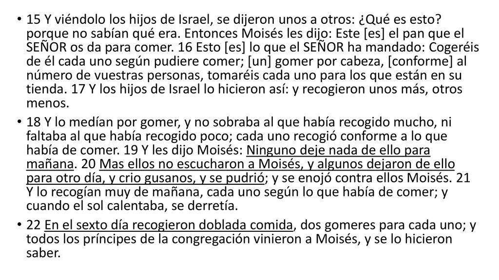 15 Y viéndolo los hijos de Israel, se dijeron unos a otros: ¿Qué es esto porque no sabían qué era. Entonces Moisés les dijo: Este [es] el pan que el SEÑOR os da para comer. 16 Esto [es] lo que el SEÑOR ha mandado: Cogeréis de él cada uno según pudiere comer; [un] gomer por cabeza, [conforme] al número de vuestras personas, tomaréis cada uno para los que están en su tienda. 17 Y los hijos de Israel lo hicieron así: y recogieron unos más, otros menos.