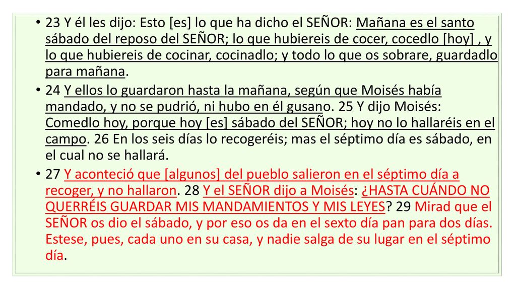 23 Y él les dijo: Esto [es] lo que ha dicho el SEÑOR: Mañana es el santo sábado del reposo del SEÑOR; lo que hubiereis de cocer, cocedlo [hoy] , y lo que hubiereis de cocinar, cocinadlo; y todo lo que os sobrare, guardadlo para mañana.