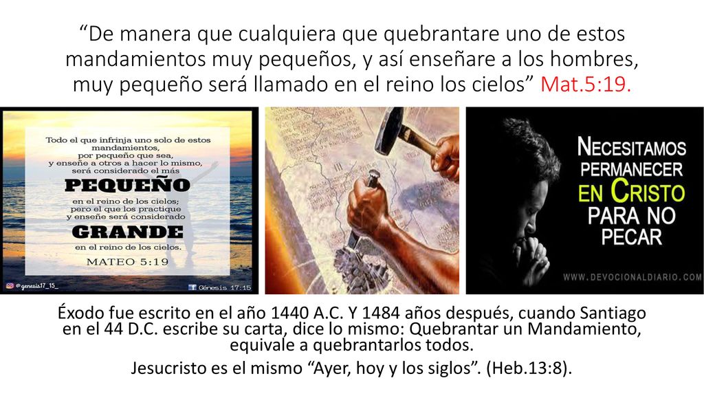De manera que cualquiera que quebrantare uno de estos mandamientos muy pequeños, y así enseñare a los hombres, muy pequeño será llamado en el reino los cielos Mat.5:19.