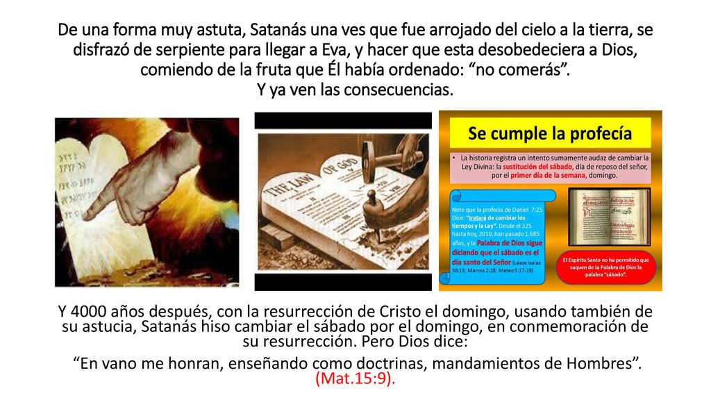 De una forma muy astuta, Satanás una ves que fue arrojado del cielo a la tierra, se disfrazó de serpiente para llegar a Eva, y hacer que esta desobedeciera a Dios, comiendo de la fruta que Él había ordenado: no comerás . Y ya ven las consecuencias.