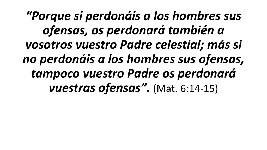 Porque si perdonáis a los hombres sus ofensas, os perdonará también a vosotros vuestro Padre celestial; más si no perdonáis a los hombres sus ofensas, tampoco vuestro Padre os perdonará vuestras ofensas .