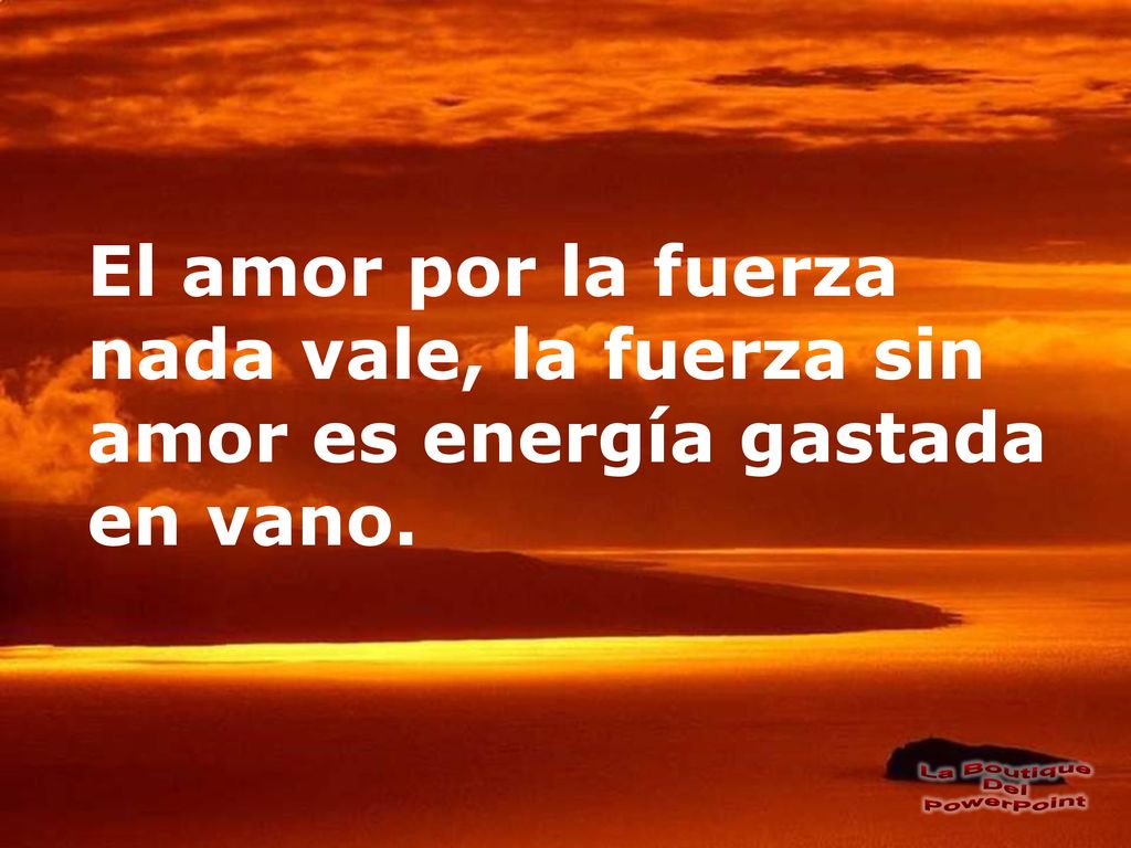 El amor por la fuerza nada vale, la fuerza sin amor es energía gastada en vano.