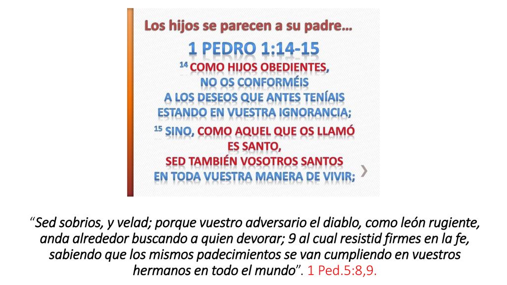 Sed sobrios, y velad; porque vuestro adversario el diablo, como león rugiente, anda alrededor buscando a quien devorar; 9 al cual resistid firmes en la fe, sabiendo que los mismos padecimientos se van cumpliendo en vuestros hermanos en todo el mundo .