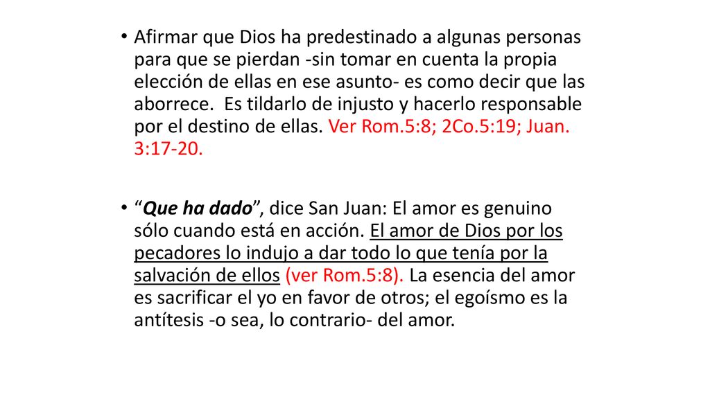 Afirmar que Dios ha predestinado a algunas personas para que se pierdan -sin tomar en cuenta la propia elección de ellas en ese asunto- es como decir que las aborrece. Es tildarlo de injusto y hacerlo responsable por el destino de ellas. Ver Rom.5:8; 2Co.5:19; Juan. 3:17-20.