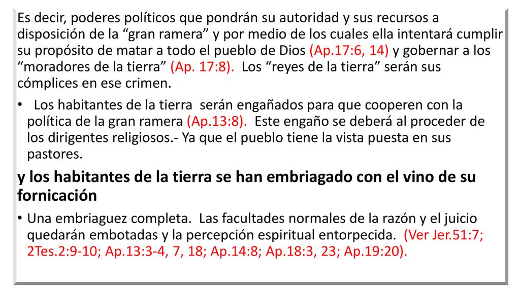 Es decir, poderes políticos que pondrán su autoridad y sus recursos a disposición de la gran ramera y por medio de los cuales ella intentará cumplir su propósito de matar a todo el pueblo de Dios (Ap.17:6, 14) y gobernar a los moradores de la tierra (Ap. 17:8). Los reyes de la tierra serán sus cómplices en ese crimen.