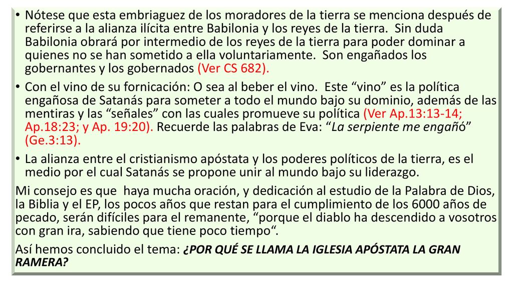 Nótese que esta embriaguez de los moradores de la tierra se menciona después de referirse a la alianza ilícita entre Babilonia y los reyes de la tierra. Sin duda Babilonia obrará por intermedio de los reyes de la tierra para poder dominar a quienes no se han sometido a ella voluntariamente. Son engañados los gobernantes y los gobernados (Ver CS 682).
